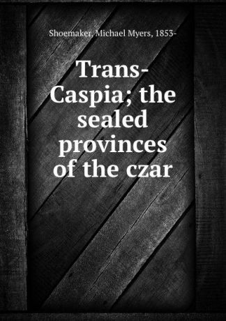 Michael Myers Shoemaker Trans-Caspia; the sealed provinces of the czar