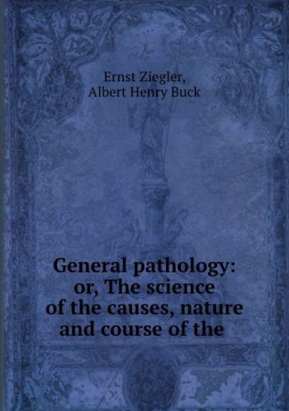 Ernst Ziegler General pathology: or, The science of the causes, nature and course of the .