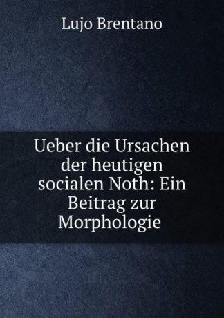 Lujo Brentano Ueber die Ursachen der heutigen socialen Noth: Ein Beitrag zur Morphologie .