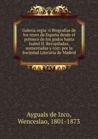 Wenceslao Ayguals de Izco Galeria regia: o Biografias de los reyes de Espana desde el primero de los godos hasta Isabel II. Recopiladas, aumentadas y corr. por la Sociedad Literaria de Madrid