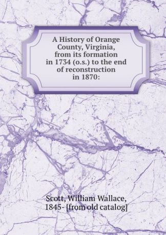 William Wallace Scott A History of Orange County, Virginia, from its formation in 1734 (o.s.) to the end of reconstruction in 1870: