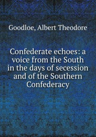 Albert Theodore Goodloe Confederate echoes: a voice from the South in the days of secession and of the Southern Confederacy