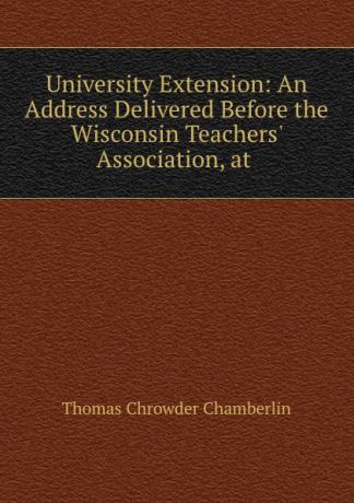 Thomas Chrowder Chamberlin University Extension: An Address Delivered Before the Wisconsin Teachers. Association, at .
