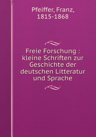 Franz Pfeiffer Freie Forschung : kleine Schriften zur Geschichte der deutschen Litteratur und Sprache