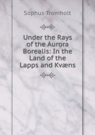 Sophus Tromholt Under the Rays of the Aurora Borealis: In the Land of the Lapps and Kvaens