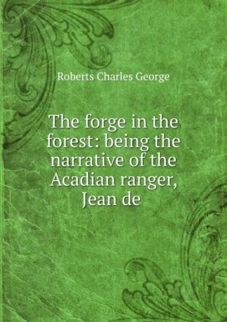 Charles G. Roberts The forge in the forest: being the narrative of the Acadian ranger, Jean de .