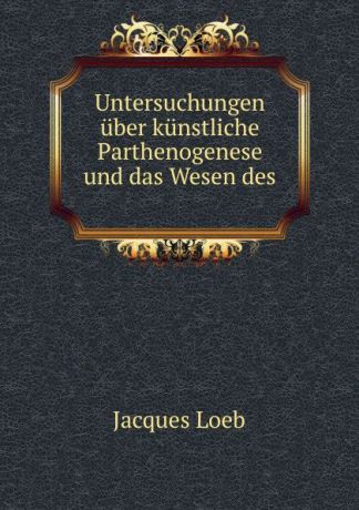 Jacques Loeb Untersuchungen uber kunstliche Parthenogenese und das Wesen des .