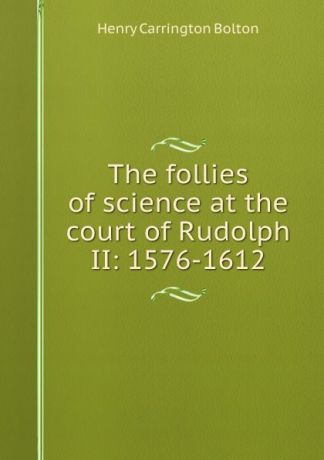 Bolton Henry Carrington The follies of science at the court of Rudolph II: 1576-1612
