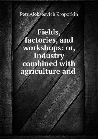 Kropotkin Petr Alekseevich Fields, factories, and workshops: or, Industry combined with agriculture and .