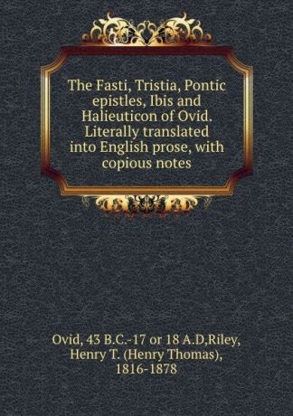 Henry Thomas Riley The Fasti, Tristia, Pontic epistles, Ibis and Halieuticon of Ovid. Literally translated into English prose, with copious notes
