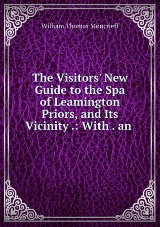 William Thomas Moncrieff The Visitors. New Guide to the Spa of Leamington Priors, and Its Vicinity .: With . an .