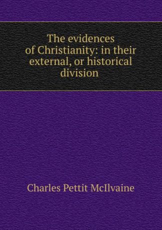 Charles Pettit McIlvaine The evidences of Christianity: in their external, or historical division .