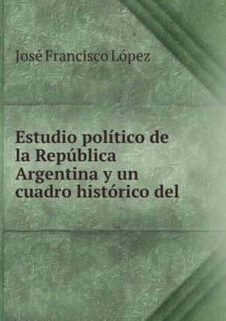José Francisco López Estudio politico de la Republica Argentina y un cuadro historico del .