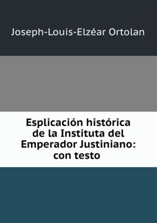 Joseph-Louis-Elzéar Ortolan Esplicacion historica de la Instituta del Emperador Justiniano: con testo .