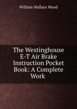 William Wallace Wood The Westinghouse E-T Air Brake Instruction Pocket Book: A Complete Work .