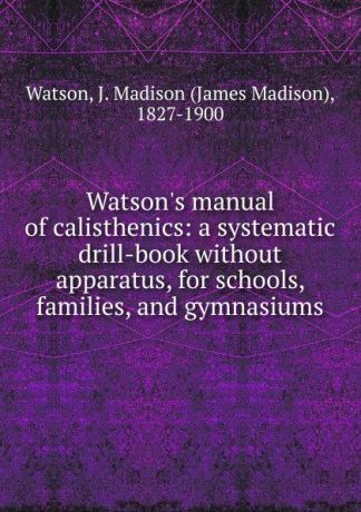 James Madison Watson Watson.s manual of calisthenics: a systematic drill-book without apparatus, for schools, families, and gymnasiums
