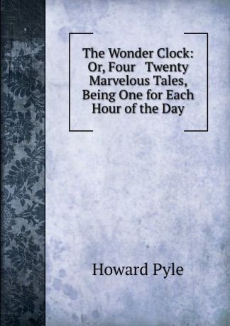 Pyle Howard The Wonder Clock: Or, Four . Twenty Marvelous Tales, Being One for Each Hour of the Day