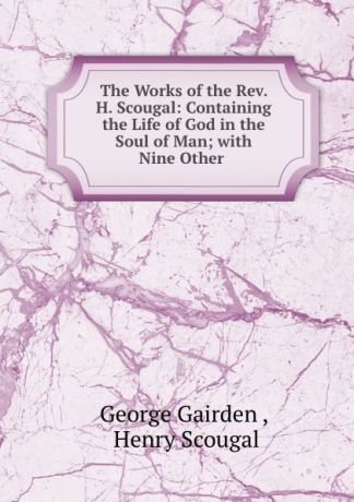 George Gairden The Works of the Rev. H. Scougal: Containing the Life of God in the Soul of Man; with Nine Other .