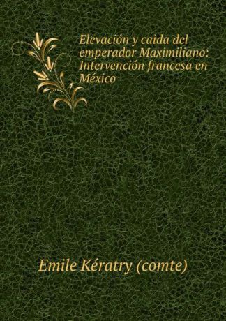 Emile Kératry comte Elevacion y caida del emperador Maximiliano: Intervencion francesa en Mexico .