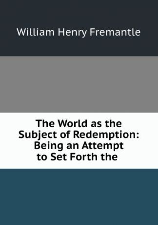 William Henry Fremantle The World as the Subject of Redemption: Being an Attempt to Set Forth the .