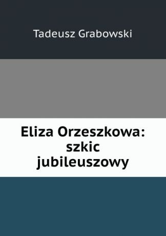 Tadeusz Grabowski Eliza Orzeszkowa: szkic jubileuszowy