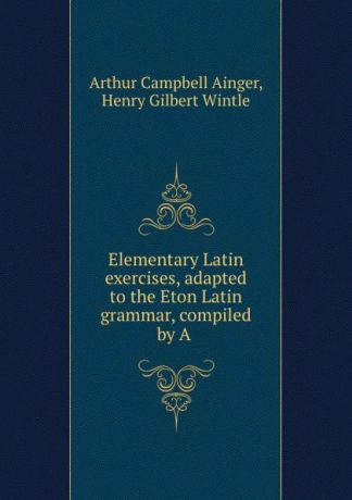 Arthur Campbell Ainger Elementary Latin exercises, adapted to the Eton Latin grammar, compiled by A .