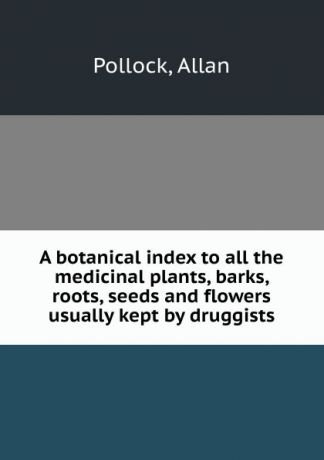 Allan Pollock A botanical index to all the medicinal plants, barks, roots, seeds and flowers usually kept by druggists