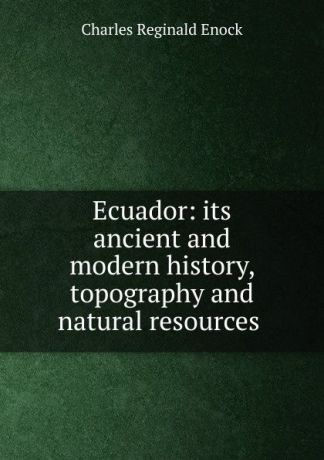 Charles Reginald Enock Ecuador: its ancient and modern history, topography and natural resources .