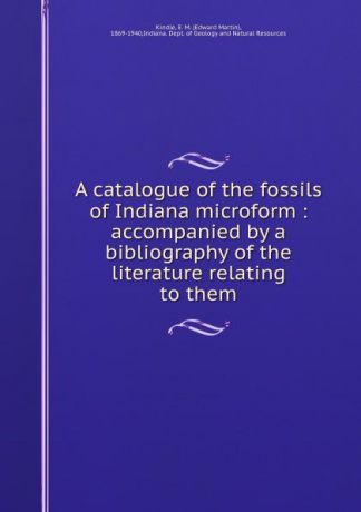 Edward Martin Kindle A catalogue of the fossils of Indiana microform : accompanied by a bibliography of the literature relating to them