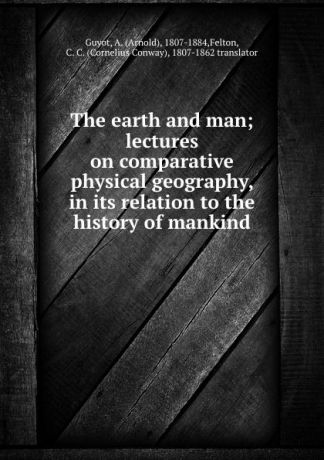 Arnold Guyot The earth and man; lectures on comparative physical geography, in its relation to the history of mankind