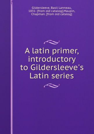 Basil Lanneau Gildersleeve A latin primer, introductory to Gildersleeve.s Latin series