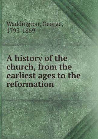 George Waddington A history of the church, from the earliest ages to the reformation