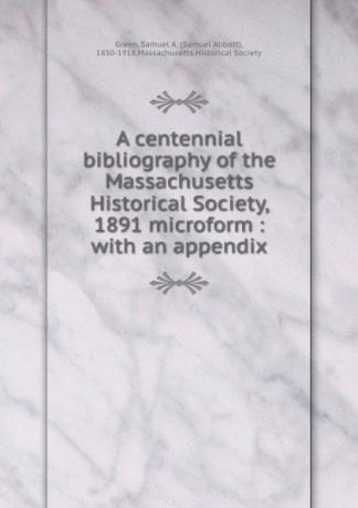 Samuel Abbott Green A centennial bibliography of the Massachusetts Historical Society, 1891 microform : with an appendix