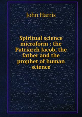 John Harris Spiritual science microform : the Patriarch Jacob, the father and the prophet of human science