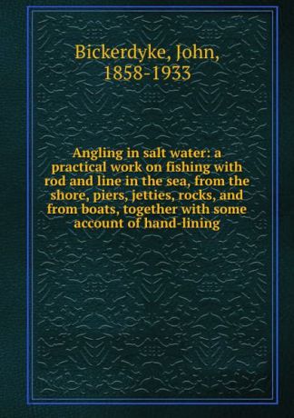 John Bickerdyke Angling in salt water: a practical work on fishing with rod and line in the sea, from the shore, piers, jetties, rocks, and from boats, together with some account of hand-lining