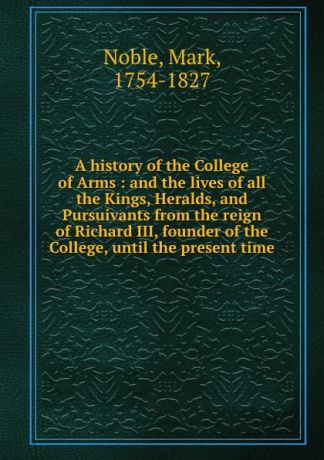 Mark Noble A history of the College of Arms : and the lives of all the Kings, Heralds, and Pursuivants from the reign of Richard III, founder of the College, until the present time