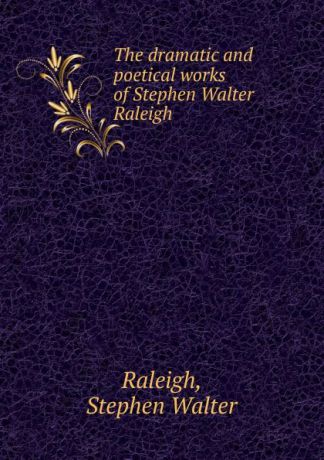 Stephen Walter Raleigh The dramatic and poetical works of Stephen Walter Raleigh