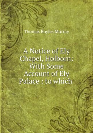 Thomas Boyles Murray A Notice of Ely Chapel, Holborn: With Some Account of Ely Palace : to which .