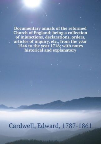 Edward Cardwell Documentary annals of the reformed Church of England; being a collection of injunctions, declarations, orders, articles of inquiry, etc., from the year 1546 to the year 1716; with notes historical and explanatory