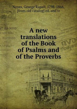 George Rapall Noyes A new translations of the Book of Psalms and of the Proverbs