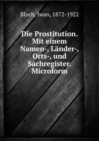 Iwan Bloch Die Prostitution. Mit einem Namen-, Lander-, Orts-, und Sachregister. Microform