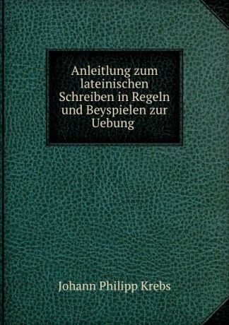 Johann Philipp Krebs Anleitlung zum lateinischen Schreiben in Regeln und Beyspielen zur Uebung .