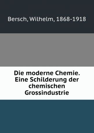 Wilhelm Bersch Die moderne Chemie. Eine Schilderung der chemischen Grossindustrie