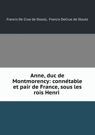 Francis de Crue de Stoutz Anne, duc de Montmorency: connetable et pair de France, sous les rois Henri .