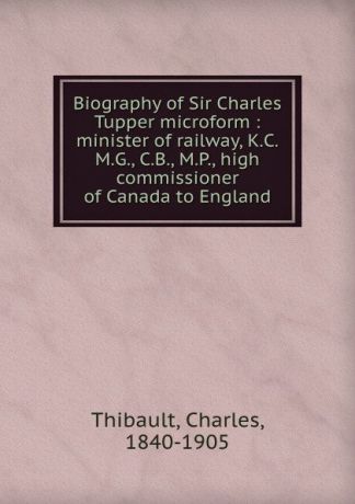 Charles Thibault Biography of Sir Charles Tupper microform : minister of railway, K.C.M.G., C.B., M.P., high commissioner of Canada to England