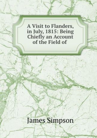 James Simpson A Visit to Flanders, in July, 1815: Being Chiefly an Account of the Field of .