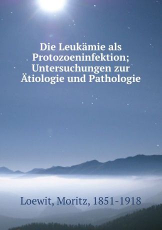 Moritz Loewit Die Leukamie als Protozoeninfektion; Untersuchungen zur Atiologie und Pathologie