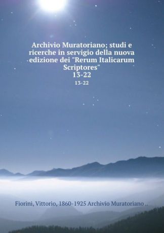 Vittorio Fiorini Archivio Muratoriano; studi e ricerche in servigio della nuova edizione dei "Rerum Italicarum Scriptores". 13-22