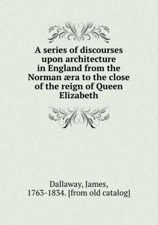 James Dallaway A series of discourses upon architecture in England from the Norman aera to the close of the reign of Queen Elizabeth