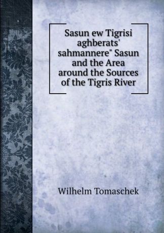 Wilhelm Tomaschek Sasun ew Tigrisi aghberats. sahmannere" Sasun and the Area around the Sources of the Tigris River